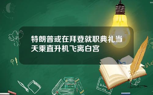 特朗普或在拜登就职典礼当天乘直升机飞离白宫