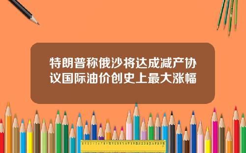 特朗普称俄沙将达成减产协议国际油价创史上最大涨幅