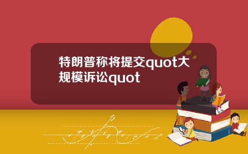 特朗普称将提交quot大规模诉讼quot