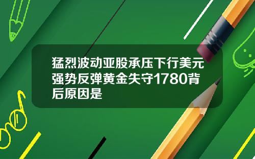 猛烈波动亚股承压下行美元强势反弹黄金失守1780背后原因是