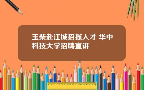 玉柴赴江城招揽人才 华中科技大学招聘宣讲
