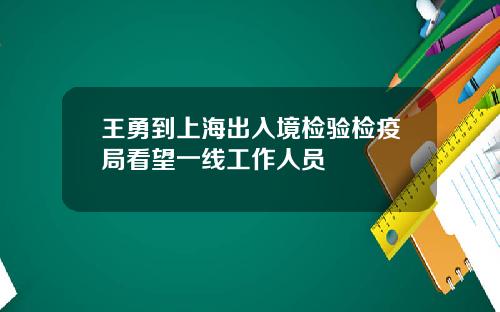 王勇到上海出入境检验检疫局看望一线工作人员