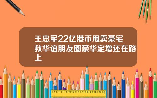 王忠军22亿港币甩卖豪宅救华谊朋友圈豪华定增还在路上
