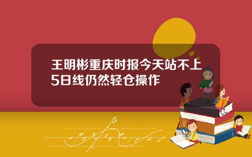 王明彬重庆时报今天站不上5日线仍然轻仓操作