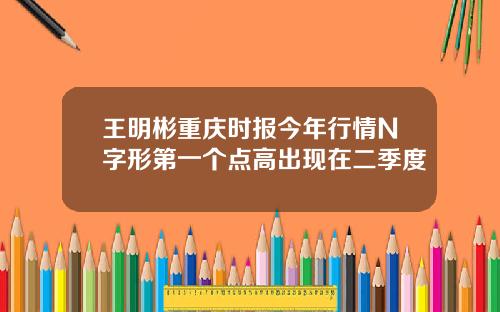 王明彬重庆时报今年行情N字形第一个点高出现在二季度