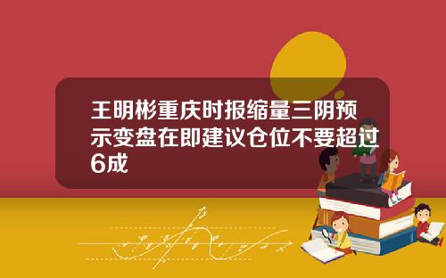 王明彬重庆时报缩量三阴预示变盘在即建议仓位不要超过6成