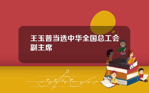 王玉普当选中华全国总工会副主席