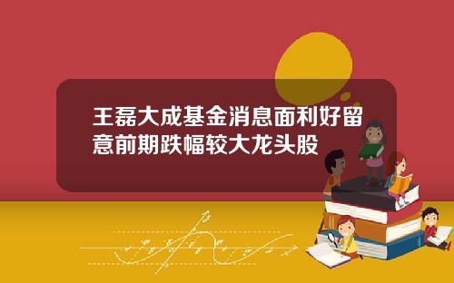 王磊大成基金消息面利好留意前期跌幅较大龙头股
