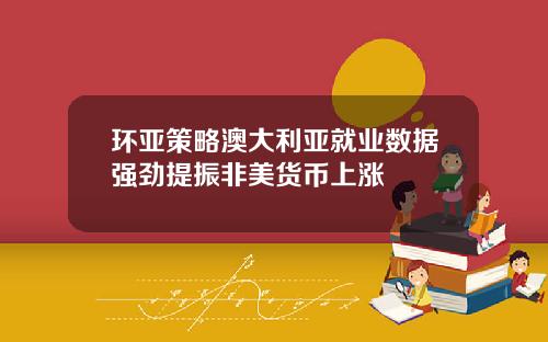 环亚策略澳大利亚就业数据强劲提振非美货币上涨