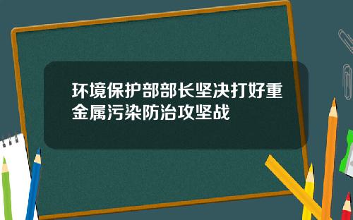 环境保护部部长坚决打好重金属污染防治攻坚战