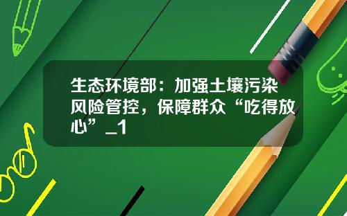 生态环境部：加强土壤污染风险管控，保障群众“吃得放心”_1