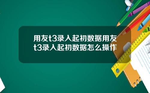 用友t3录入起初数据用友t3录入起初数据怎么操作