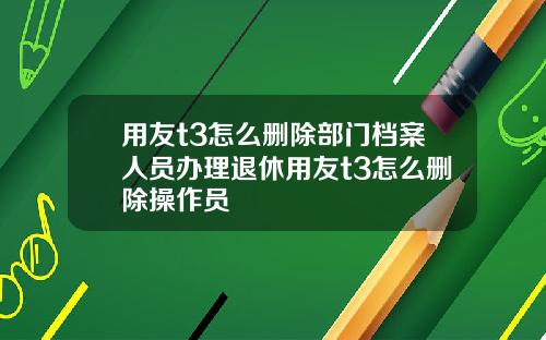 用友t3怎么删除部门档案人员办理退休用友t3怎么删除操作员