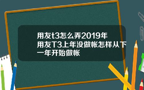 用友t3怎么弄2019年用友T3上年没做帐怎样从下一年开始做帐