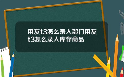 用友t3怎么录入部门用友t3怎么录入库存商品