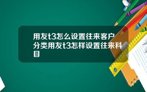 用友t3怎么设置往来客户分类用友t3怎样设置往来科目