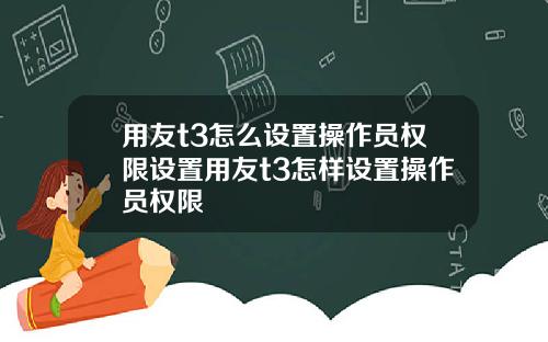 用友t3怎么设置操作员权限设置用友t3怎样设置操作员权限