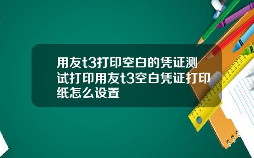 用友t3打印空白的凭证测试打印用友t3空白凭证打印纸怎么设置