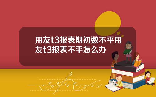 用友t3报表期初数不平用友t3报表不平怎么办