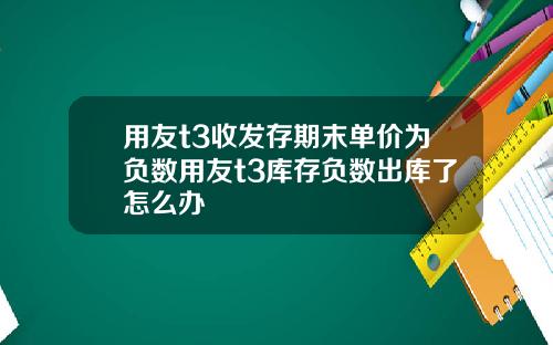用友t3收发存期末单价为负数用友t3库存负数出库了怎么办
