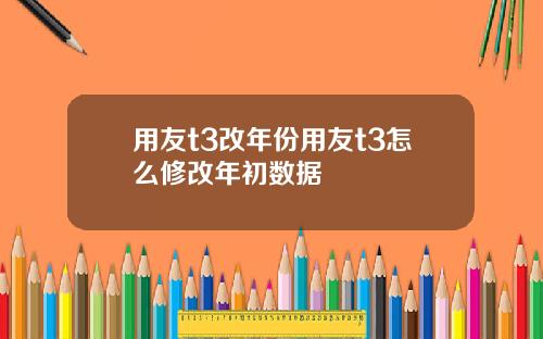 用友t3改年份用友t3怎么修改年初数据