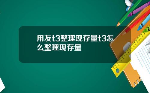 用友t3整理现存量t3怎么整理现存量