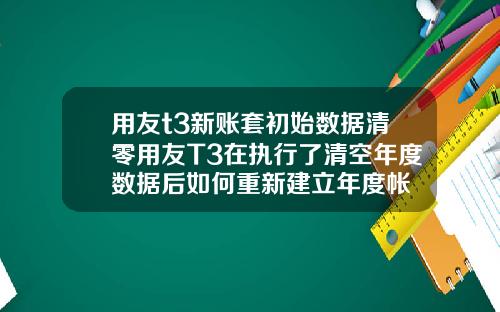 用友t3新账套初始数据清零用友T3在执行了清空年度数据后如何重新建立年度帐