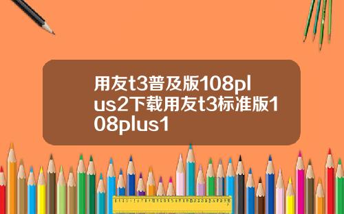 用友t3普及版108plus2下载用友t3标准版108plus1