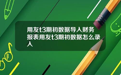 用友t3期初数据导入财务报表用友t3期初数据怎么录入