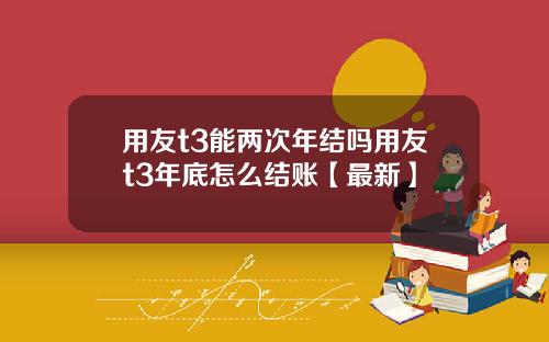 用友t3能两次年结吗用友t3年底怎么结账【最新】