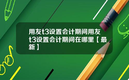 用友t3设置会计期间用友t3设置会计期间在哪里【最新】