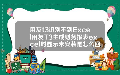 用友t3识别不到Excel用友T3生成财务报表excel时显示未安装是怎么回事【最新】