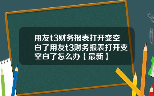 用友t3财务报表打开变空白了用友t3财务报表打开变空白了怎么办【最新】