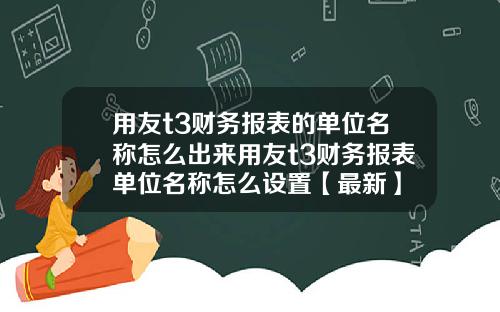用友t3财务报表的单位名称怎么出来用友t3财务报表单位名称怎么设置【最新】