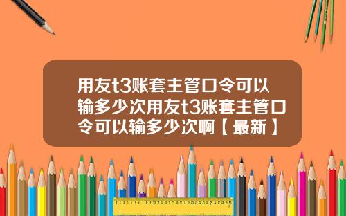 用友t3账套主管口令可以输多少次用友t3账套主管口令可以输多少次啊【最新】