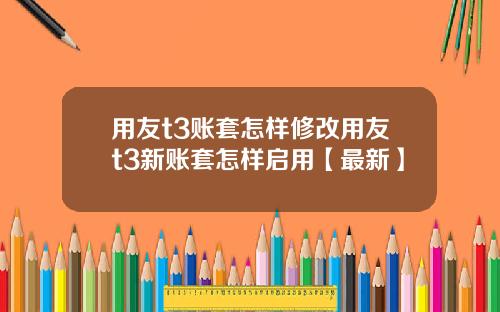 用友t3账套怎样修改用友t3新账套怎样启用【最新】