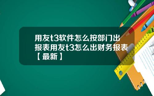 用友t3软件怎么按部门出报表用友t3怎么出财务报表【最新】