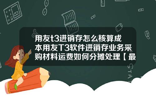 用友t3进销存怎么核算成本用友T3软件进销存业务采购材料运费如何分摊处理【最新】