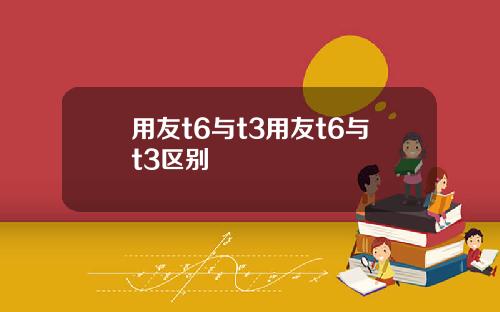 用友t6与t3用友t6与t3区别
