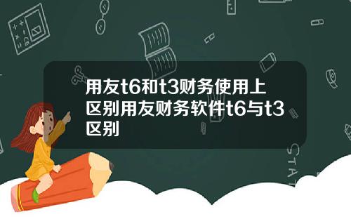 用友t6和t3财务使用上区别用友财务软件t6与t3区别