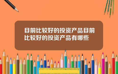 目前比较好的投资产品目前比较好的投资产品有哪些