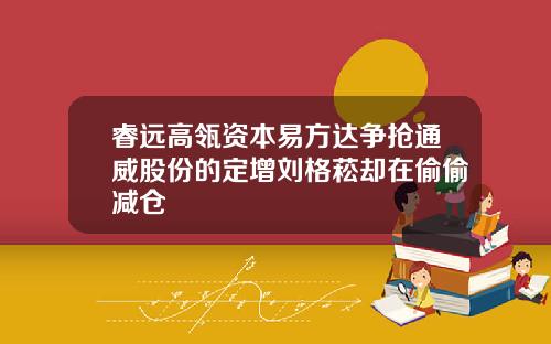 睿远高瓴资本易方达争抢通威股份的定增刘格菘却在偷偷减仓