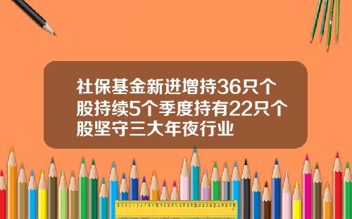 社保基金新进增持36只个股持续5个季度持有22只个股坚守三大年夜行业