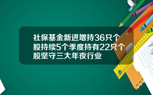 社保基金新进增持36只个股持续5个季度持有22只个股坚守三大年夜行业