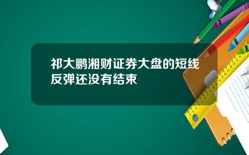 祁大鹏湘财证券大盘的短线反弹还没有结束
