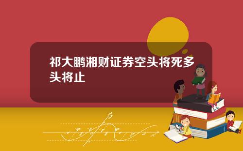 祁大鹏湘财证券空头将死多头将止