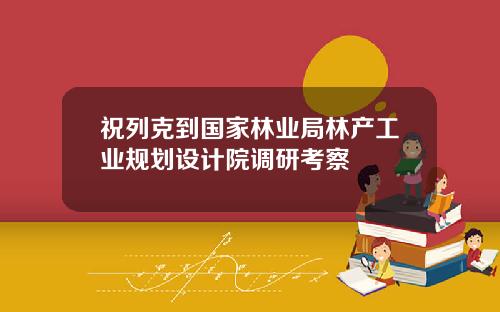 祝列克到国家林业局林产工业规划设计院调研考察