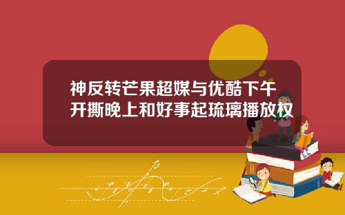 神反转芒果超媒与优酷下午开撕晚上和好事起琉璃播放权