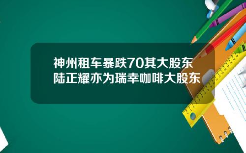 神州租车暴跌70其大股东陆正耀亦为瑞幸咖啡大股东