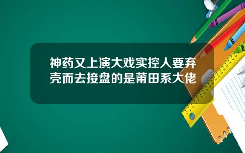 神药又上演大戏实控人要弃壳而去接盘的是莆田系大佬